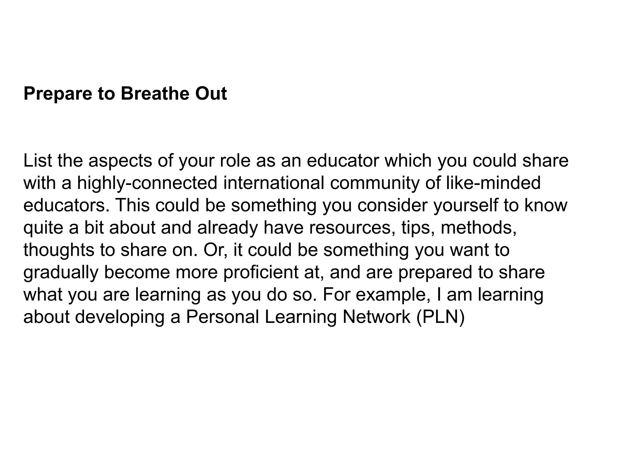 Prepare to Breathe OutList the aspects of your role as an educator which you could share with a highly-connected international community of like-minded educators. This could be something you consider yourself to know quite a bit about and already have resources, tips, methods, thoughts to share on. Or, it could be something you want to gradually become more proficient at, and are prepared to share what you are learning as you do so. For example, I am learning about developing a Personal Learning Network (PLN)