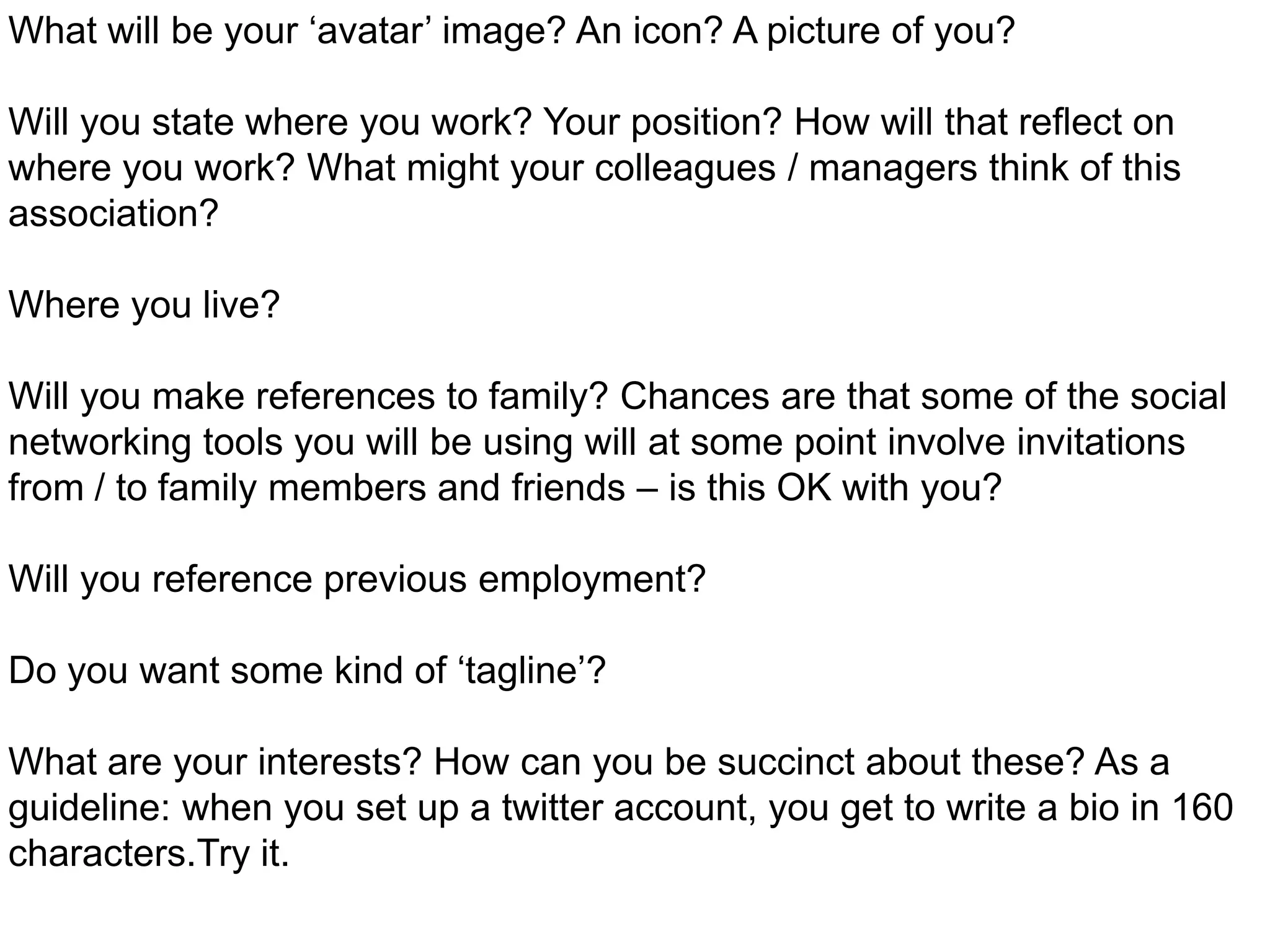 What will be your ‘avatar’ image? An icon? A picture of you? Will you state where you work? Your position? How will that reflect on where you work? What might your colleagues / managers think of this association?Where you live?Will you make references to family? Chances are that some of the social networking tools you will be using will at some point involve invitations from / to family members and friends – is this OK with you?Will you reference previous employment?Do you want some kind of ‘tagline’? What are your interests? How can you be succinct about these? As a guideline: when you set up a twitter account, you get to write a bio in 160 characters.Try it.