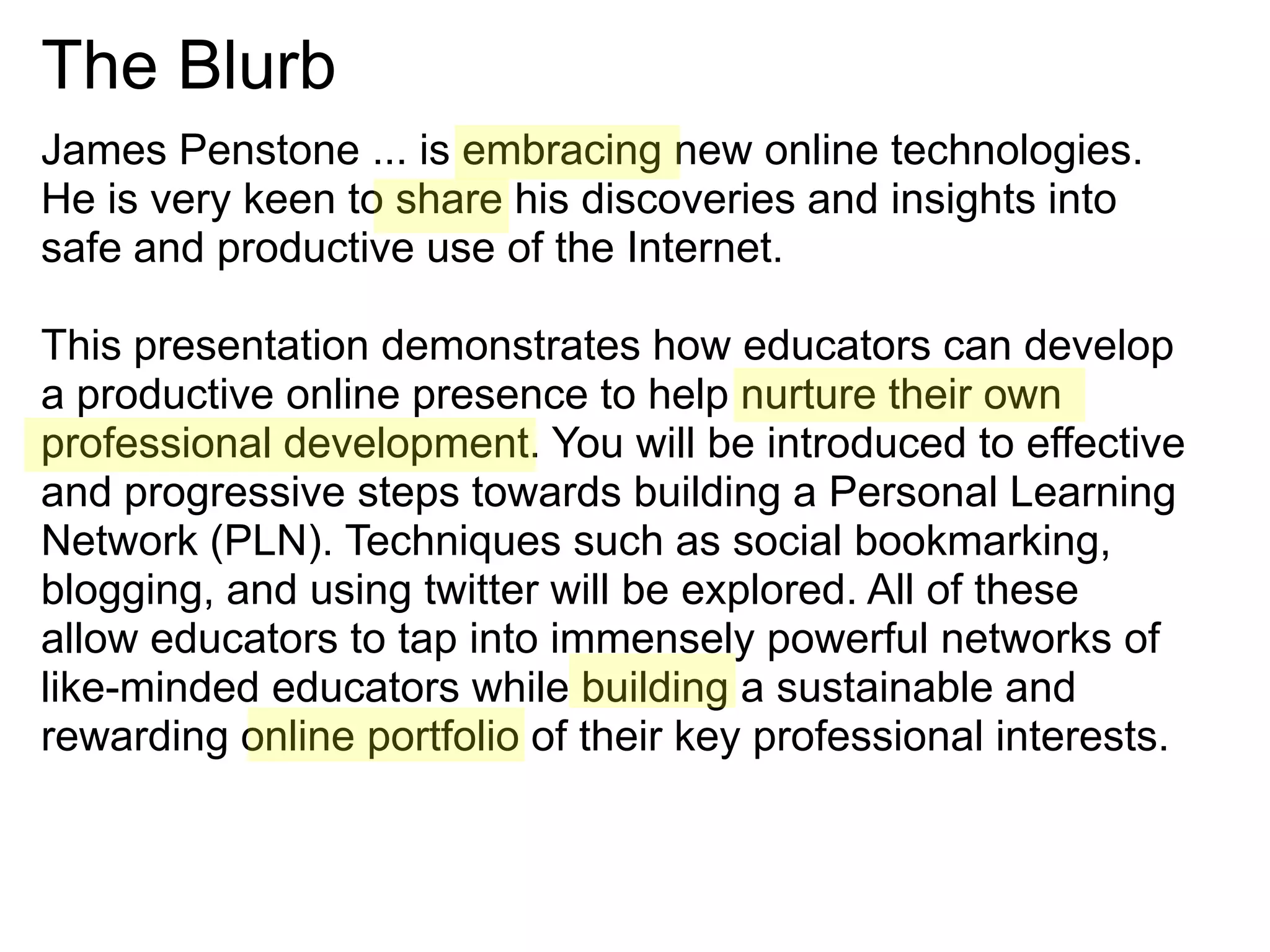 The BlurbJames Penstone ... is embracing new online technologies. He is very keen to share his discoveries and insights into safe and productive use of the Internet. This presentation demonstrates how educators can develop a productive online presence to help nurture their own professional development. You will be introduced to effective and progressive steps towards building a Personal Learning Network (PLN). Techniques such as social bookmarking, blogging, and using twitter will be explored. All of these allow educators to tap into immensely powerful networks of like-minded educators while building a sustainable and rewarding online portfolio of their key professional interests.
