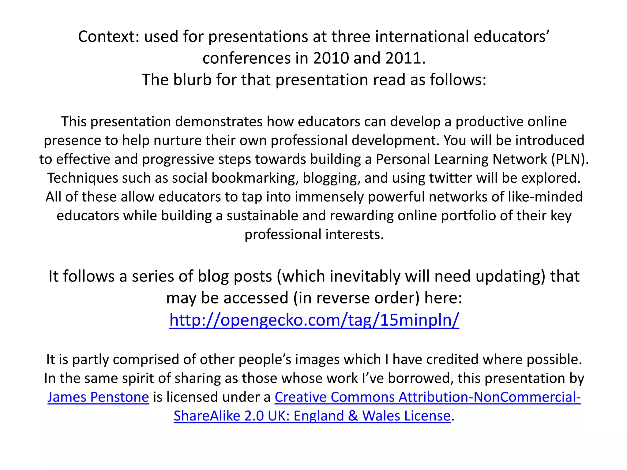 Context: used for presentations at three international educators’ conferences in 2010 and 2011. The blurb for that presentation read as follows:This presentation demonstrates how educators can develop a productive online presence to help nurture their own professional development. You will be introduced to effective and progressive steps towards building a Personal Learning Network (PLN). Techniques such as social bookmarking, blogging, and using twitter will be explored. All of these allow educators to tap into immensely powerful networks of like-minded educators while building a sustainable and rewarding online portfolio of their key professional interests.It follows a series of blog posts (which inevitably will need updating) that may be accessed (in reverse order) here:http://opengecko.com/tag/15minpln/It is partly comprised of other people’s images which I have credited where possible.In the same spirit of sharing as those whose work I’ve borrowed, this presentation by James Penstone is licensed under a Creative Commons Attribution-NonCommercial-ShareAlike 2.0 UK: England & Wales License.