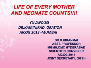 LIFE OF EVERY MOTHER
AND NEONATE COUNTS!!!!
       YUVAFOGSI
  DR.KAMINIRAO ORATION
  AICOG 2013 -MUMBAI
                   DR.D.KIRANMAI
                  ASST. PROFESSOR
               MGMH,OMC HYDERABAD
                SCIENTIFIC CONVENER
                     AICOG,2011
               JOINT SECRETARY, OGSH
 
