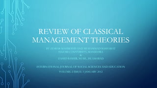 REVIEW OF CLASSICAL
MANAGEMENT THEORIES
BY ZIARAB MAHMOOD AND MUHAMMAD BASHARAT
HAZARA UNIVERSITY, MANSEHRA
&
ZAHID BASHIR, NUML, ISLAMABAD
INTERNATIONAL JOURNAL OF SOCIAL SCIENCES AND EDUCATION
VOLUME: 2 ISSUE: 1 JANUARY 2012
 