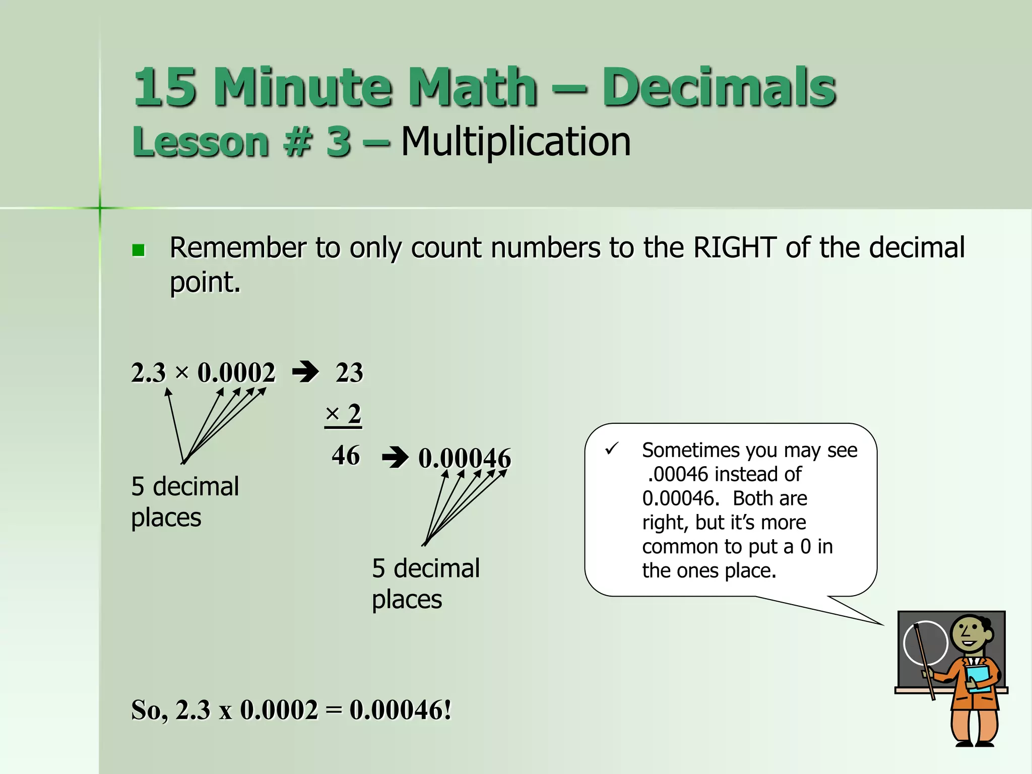  Remember to only count numbers to the RIGHT of the decimal
point.
2.3 × 0.0002  23
× 2
46
5 decimal
places
 Sometimes you may see
.00046 instead of
0.00046. Both are
right, but it’s more
common to put a 0 in
the ones place.
 0.00046
So, 2.3 x 0.0002 = 0.00046!
15 Minute Math – Decimals
Lesson # 3 – Multiplication
5 decimal
places
 