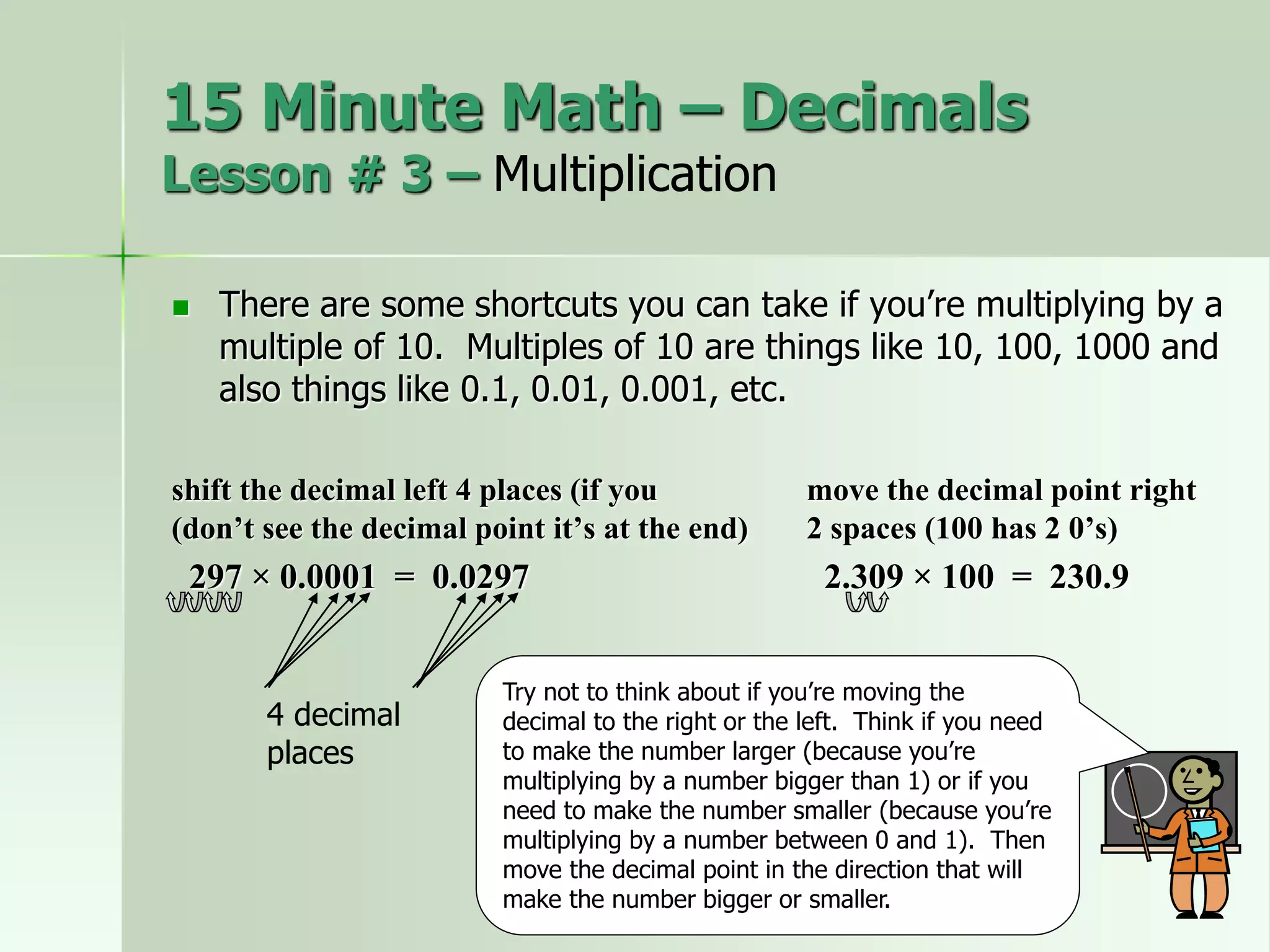  There are some shortcuts you can take if you’re multiplying by a
multiple of 10. Multiples of 10 are things like 10, 100, 1000 and
also things like 0.1, 0.01, 0.001, etc.
shift the decimal left 4 places (if you move the decimal point right
(don’t see the decimal point it’s at the end) 2 spaces (100 has 2 0’s)
297 × 0.0001 = 0.0297 2.309 × 100 = 230.9
4 decimal
places
Try not to think about if you’re moving the
decimal to the right or the left. Think if you need
to make the number larger (because you’re
multiplying by a number bigger than 1) or if you
need to make the number smaller (because you’re
multiplying by a number between 0 and 1). Then
move the decimal point in the direction that will
make the number bigger or smaller.
15 Minute Math – Decimals
Lesson # 3 – Multiplication
 