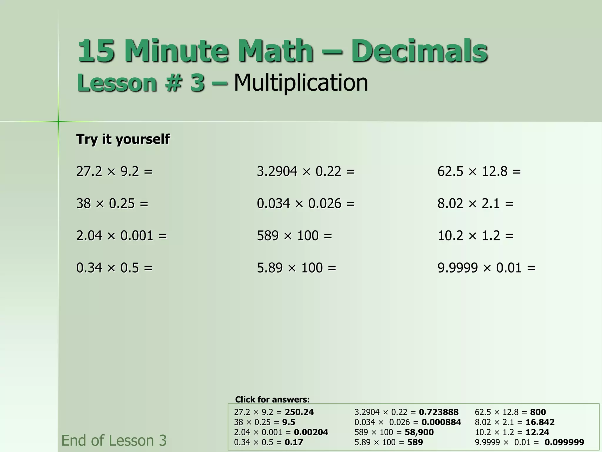 15 Minute Math – Decimals
Lesson # 3 – Multiplication
Try it yourself
27.2 × 9.2 = 3.2904 × 0.22 = 62.5 × 12.8 =
38 × 0.25 = 0.034 × 0.026 = 8.02 × 2.1 =
2.04 × 0.001 = 589 × 100 = 10.2 × 1.2 =
0.34 × 0.5 = 5.89 × 100 = 9.9999 × 0.01 =
27.2 × 9.2 = 250.24 3.2904 × 0.22 = 0.723888 62.5 × 12.8 = 800
38 × 0.25 = 9.5 0.034 × 0.026 = 0.000884 8.02 × 2.1 = 16.842
2.04 × 0.001 = 0.00204 589 × 100 = 58,900 10.2 × 1.2 = 12.24
0.34 × 0.5 = 0.17 5.89 × 100 = 589 9.9999 × 0.01 = 0.099999
End of Lesson 3
Click for answers:
 