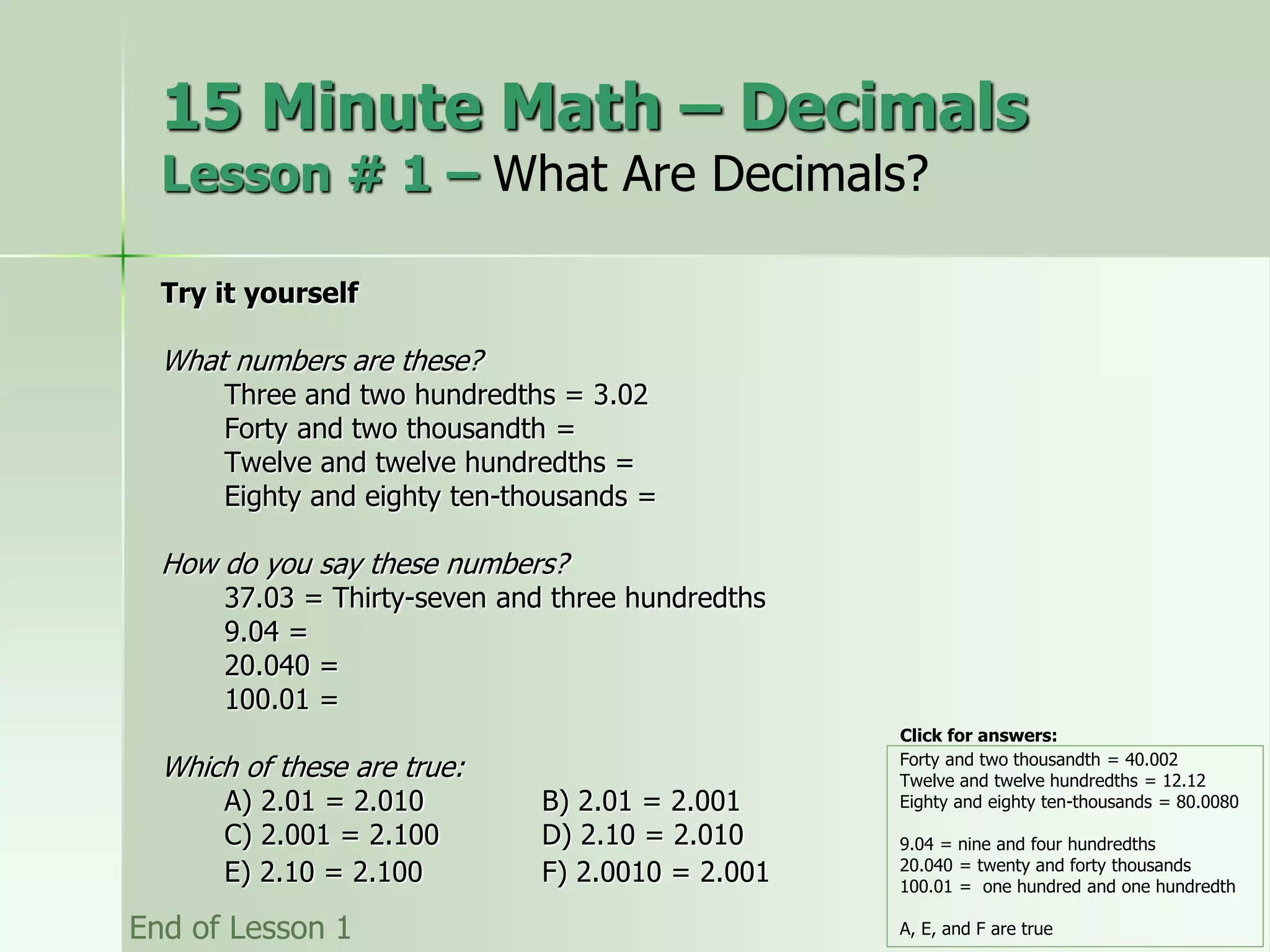 Try it yourself
What numbers are these?
Three and two hundredths = 3.02
Forty and two thousandth =
Twelve and twelve hundredths =
Eighty and eighty ten-thousands =
How do you say these numbers?
37.03 = Thirty-seven and three hundredths
9.04 =
20.040 =
100.01 =
Which of these are true:
A) 2.01 = 2.010 B) 2.01 = 2.001
C) 2.001 = 2.100 D) 2.10 = 2.010
E) 2.10 = 2.100 F) 2.0010 = 2.001
Forty and two thousandth = 40.002
Twelve and twelve hundredths = 12.12
Eighty and eighty ten-thousands = 80.0080
9.04 = nine and four hundredths
20.040 = twenty and forty thousands
100.01 = one hundred and one hundredth
A, E, and F are true
End of Lesson 1
15 Minute Math – Decimals
Lesson # 1 – What Are Decimals?
Click for answers:
 