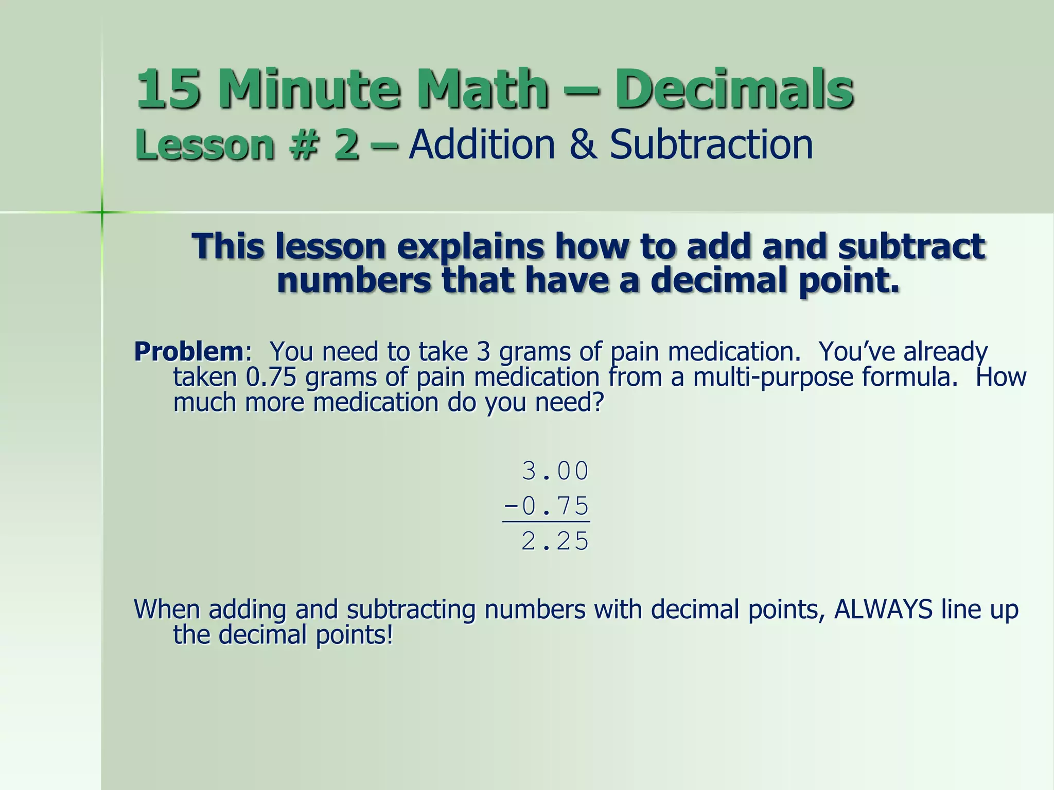 15 Minute Math – Decimals
Lesson # 2 – Addition & Subtraction
This lesson explains how to add and subtract
numbers that have a decimal point.
Problem: You need to take 3 grams of pain medication. You’ve already
taken 0.75 grams of pain medication from a multi-purpose formula. How
much more medication do you need?
3.00
-0.75
2.25
When adding and subtracting numbers with decimal points, ALWAYS line up
the decimal points!
 