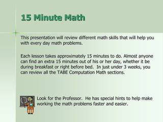 This presentation will review different math skills that will help you
with every day math problems.
Each lesson takes approximately 15 minutes to do. Almost anyone
can find an extra 15 minutes out of his or her day, whether it be
during breakfast or right before bed. In just under 3 weeks, you
can review all the TABE Computation Math sections.
Look for the Professor. He has special hints to help make
working the math problems faster and easier.
15 Minute Math
 