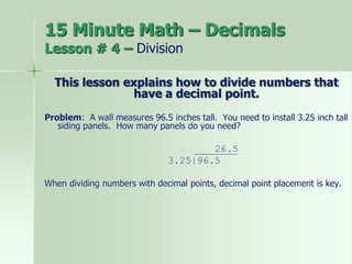 15 Minute Math – Decimals
Lesson # 4 – Division
This lesson explains how to divide numbers that
have a decimal point.
Problem: A wall measures 96.5 inches tall. You need to install 3.25 inch tall
siding panels. How many panels do you need?
26.5
3.25|96.5
When dividing numbers with decimal points, decimal point placement is key.
 