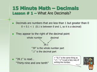  Decimals are numbers that are less than 1 but greater than 0
0 < 0.1 < 1 (0.1 is between 0 and 1, so it is a decimal)
 They appear to the right of the decimal point
whole number decimal
39.1
“39” is the whole number part
“.1” is the decimal part
 “39.1” is read…
“Thirty-nine and one tenth”
 “0.1” is the same thing as
“.1”. “.1” is just a lazy way of
writing the number.
15 Minute Math – Decimals
Lesson # 1 – What Are Decimals?
 