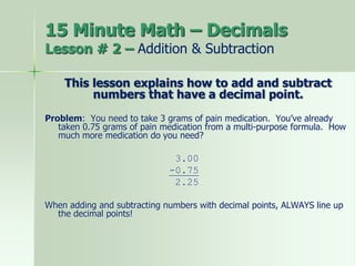 15 Minute Math – Decimals
Lesson # 2 – Addition & Subtraction
This lesson explains how to add and subtract
numbers that have a decimal point.
Problem: You need to take 3 grams of pain medication. You’ve already
taken 0.75 grams of pain medication from a multi-purpose formula. How
much more medication do you need?
3.00
-0.75
2.25
When adding and subtracting numbers with decimal points, ALWAYS line up
the decimal points!
 