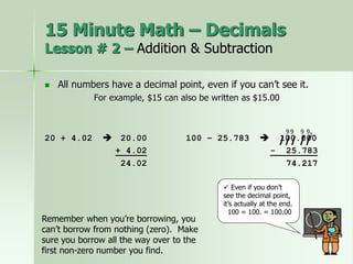  All numbers have a decimal point, even if you can’t see it.
For example, $15 can also be written as $15.00
20 + 4.02  20.00 100 – 25.783  100.000
+ 4.02 - 25.783
24.02 74.217
 Even if you don’t
see the decimal point,
it’s actually at the end.
100 = 100. = 100.00
1
9
15 Minute Math – Decimals
Lesson # 2 – Addition & Subtraction
9
9 9
/// //
Remember when you’re borrowing, you
can’t borrow from nothing (zero). Make
sure you borrow all the way over to the
first non-zero number you find.
 