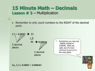  Remember to only count numbers to the RIGHT of the decimal
point.
2.3 × 0.0002  23
× 2
46
5 decimal
places
 Sometimes you may see
.00046 instead of
0.00046. Both are
right, but it’s more
common to put a 0 in
the ones place.
 0.00046
So, 2.3 x 0.0002 = 0.00046!
15 Minute Math – Decimals
Lesson # 3 – Multiplication
5 decimal
places
 