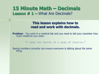 15 Minute Math – Decimals
Lesson # 1 – What Are Decimals?
This lesson explains how to
read and work with decimals.
Problem: You work in a medical lab and you need to tell your coworker how
much medicine you need.
“I need two tenths of a gram of insulin.”
Saying numbers correctly can ensure everyone is talking about the same
thing.
 