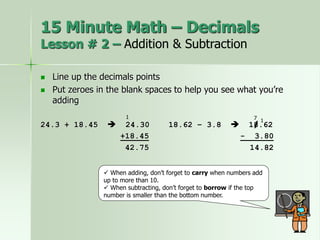  Line up the decimals points
 Put zeroes in the blank spaces to help you see what you’re
adding
24.3 + 18.45  24.30 18.62 – 3.8  18.62
+18.45 - 3.80
42.75 14.82
 When adding, don’t forget to carry when numbers add
up to more than 10.
 When subtracting, don’t forget to borrow if the top
number is smaller than the bottom number.
1
1
7
/
15 Minute Math – Decimals
Lesson # 2 – Addition & Subtraction
 