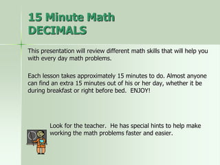 This presentation will review different math skills that will help you
with every day math problems.
Each lesson takes approximately 15 minutes to do. Almost anyone
can find an extra 15 minutes out of his or her day, whether it be
during breakfast or right before bed. ENJOY!
Look for the teacher. He has special hints to help make
working the math problems faster and easier.
15 Minute Math
DECIMALS
 