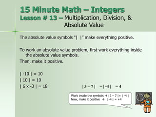 The absolute value symbols “| |” make everything positive.
To work an absolute value problem, first work everything inside
the absolute value symbols.
Then, make it positive.
| -10 | = 10
| 10 | = 10
| 6 x -3 | = 18
Work inside the symbols | 3 – 7 |= | -4 |
Now, make it positive  | -4 | = +4
| 3 – 7 | = | -4 | = 4
15 Minute Math – Integers
Lesson # 13 – Multiplication, Division, &
Absolute Value
 