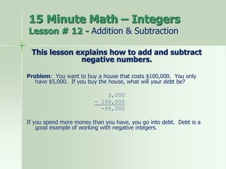 This lesson explains how to add and subtract
negative numbers.
Problem: You want to buy a house that costs $100,000. You only
have $5,000. If you buy the house, what will your debt be?
5,000
- 100,000
-95,000
If you spend more money than you have, you go into debt. Debt is a
good example of working with negative integers.
15 Minute Math – Integers
Lesson # 12 - Addition & Subtraction
 