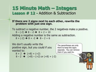 If there are 2 signs next to each other, rewrite the
problem with just one sign.
To subtract a negative number, the 2 negatives make a positive.
8 – (-2)  8 - -2  8 + 2 = 10
Adding a negative number is the same as subtraction.
8 + (-2)  8 + -2  8 – 2 = 6
We don’t usually write the
positive sign, but you could if you
wanted to:
8 + 2  (+8) + (+2)
8 – 2  (+8) – (+2) or (+8) + (-2)
The parentheses are only
there to keep the signs
separate. You can remove
them if you want to.
15 Minute Math – Integers
Lesson # 12 - Addition & Subtraction
 