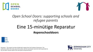 Open School Doors: supporting schools and
refugee parents
Eine 15-minütige Reparatur
#openschooldoors
Disclaimer: “This project has been funded with support from the European Commission. This
publication reflects the views only of the author, and the Commission cannot be held responsible for
any use which may be made of the information contained therein.”
 