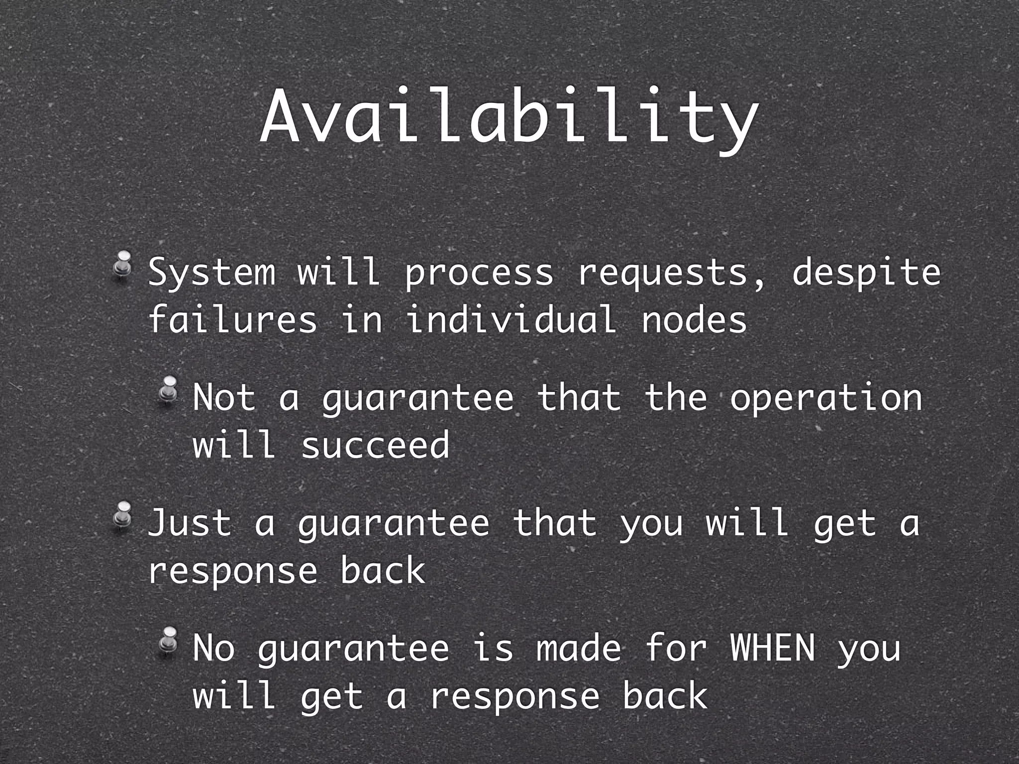 Availability System will process requests, despite failures in individual nodes Not a guarantee that the operation will succeed Just a guarantee that you will get a response back No guarantee is made for WHEN you will get a response back 