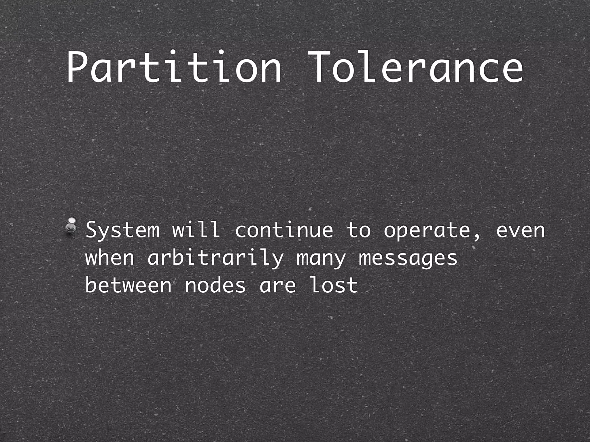 Partition Tolerance System will continue to operate, even when arbitrarily many messages between nodes are lost 