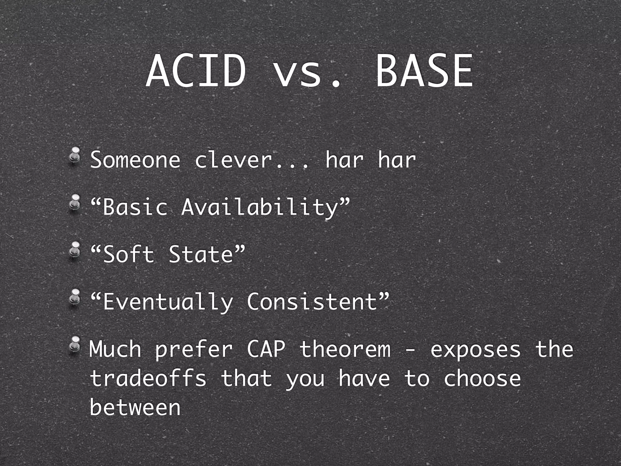 ACID vs. BASE Someone clever... har har “Basic Availability” “Soft State” “Eventually Consistent” Much prefer CAP theorem - exposes the tradeoffs that you have to choose between 