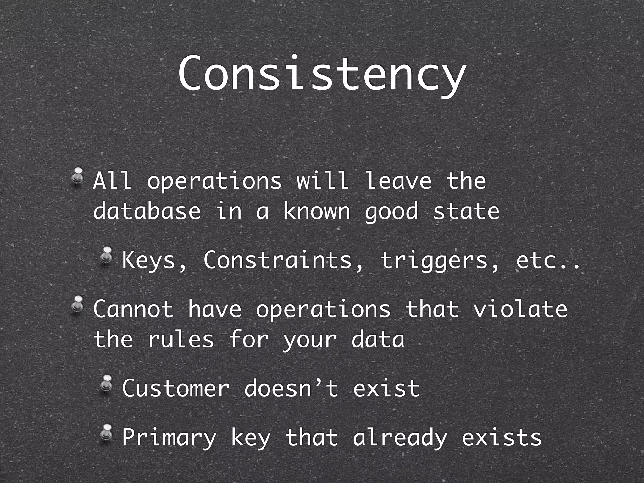 Consistency All operations will leave the database in a known good state Keys, Constraints, triggers, etc.. Cannot have operations that violate the rules for your data Customer doesn’t exist Primary key that already exists 