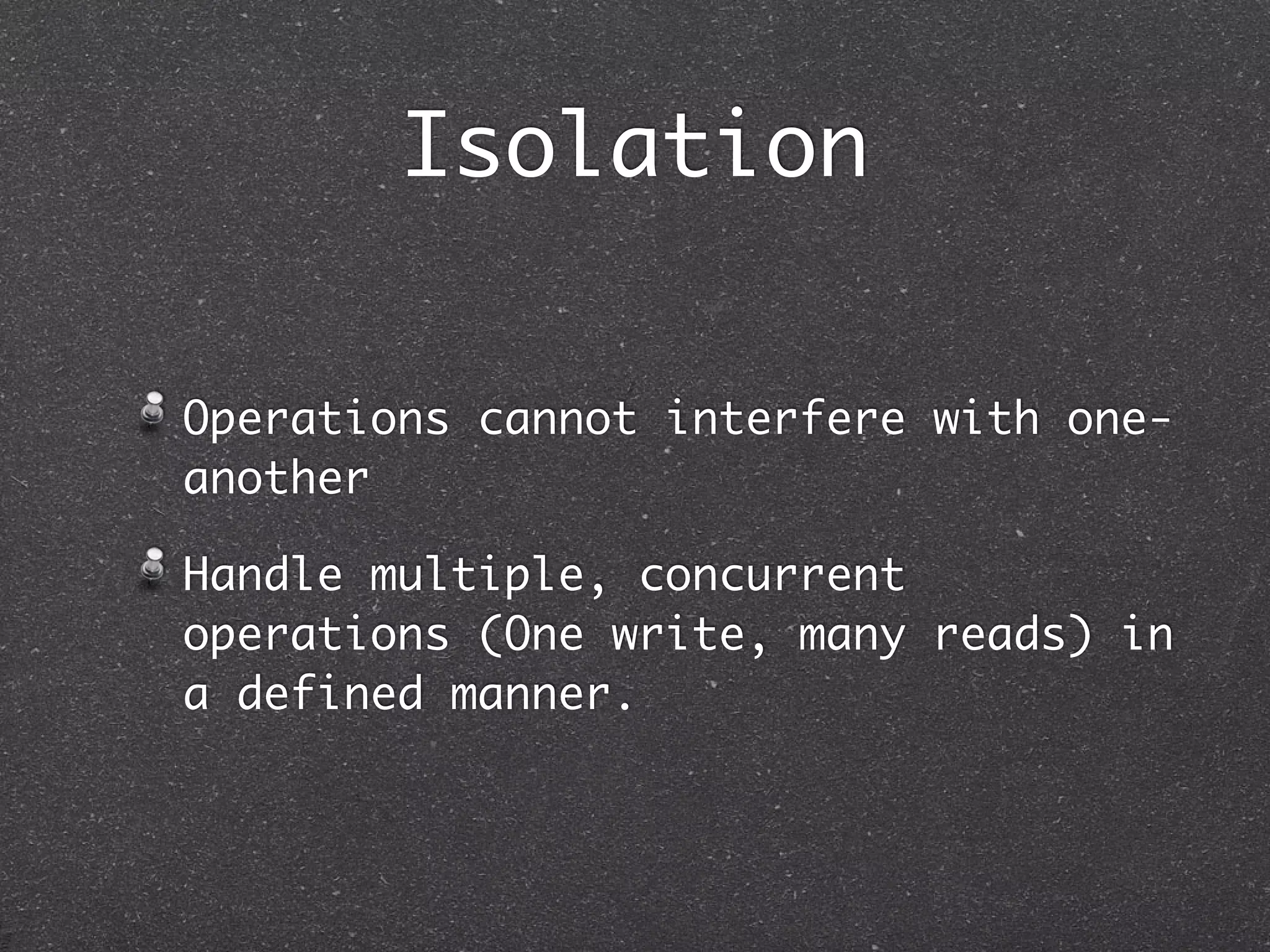 Isolation Operations cannot interfere with one- another Handle multiple, concurrent operations (One write, many reads) in a defined manner. 