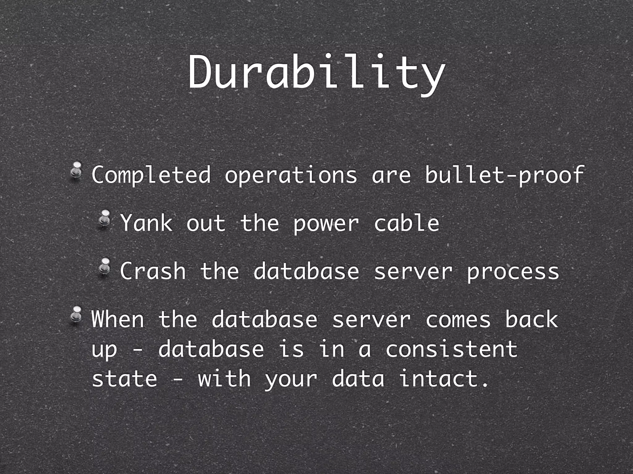 Durability Completed operations are bullet-proof Yank out the power cable Crash the database server process When the database server comes back up - database is in a consistent state - with your data intact. 