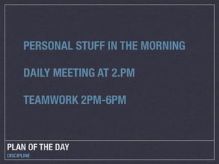 PERSONAL STUFF IN THE MORNING

       DAILY MEETING AT 2.PM

       TEAMWORK 2PM-6PM


PLAN OF THE DAY
DISCIPLINE
 