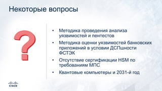 Некоторые вопросы
• Методика проведения анализа
уязвимостей и пентестов
• Методика оценки уязвимостей банковских
приложений в условии ДСПшности
ФСТЭК
• Отсутствие сертификации HSM по
требованиям МПС
• Квантовые компьютеры и 2031-й год
 