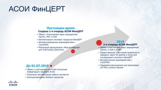 АСОИ ФинЦЕРТ
До 01.07.2018
Настоящее время
Создана 1-я очередь АСОИ ФинЦЕРТ
2019
2-я очередь АСОИ ФинЦЕРТ
§ Обмен с участниками по e-mail (получение
информации в формате XLSX)
§ Локальная автоматизация работы экспертов
§ Функционирование базовых процессов
§ Обмен с Участниками через защищенный
портал, ЛКУ, e-mail
§ Автоматизация ключевых процессов ФинЦЕРТ
§ Автоматизированное взаимодействие с
ГосСОПКА;
§ Реализация функционала «Фид-антифрода»
для Участников (прототип)
§ Обмен с участниками через защищенный
портал, e-mail и по API
§ Предоставление Участникам возможности
передачи через ЛК дампов и логов для
последующего анализа в ФинЦЕРТ
§ Автоматическое взаимодействие с
ГосСОПКА
§ Поддержка функционала для реализации
167-ФЗ в полном объеме
 