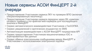 Новые сервисы АСОИ ФинЦЕРТ 2-й
очереди
• Предоставление Участникам сервиса ЛКУ по проверке ВПО (включая
специализированную песочницу)
• Предоставление Участникам сервиса передачи через ЛК «дампов»
сетевого трафика и лог-файлов web-серверов для последующего
анализа в ФинЦЕРТ
• Сервис автоматического взаимодействия Участников с ГосСОПКА
• Сервис уведомлений о критических инцидентах по SMS
• Автоматизация взаимодействия с АСОИ ФинЦЕРТ посредством API
• Сервис предоставления Участникам машиночитаемых IOC и
агрегированных баз данных
• Сервис обмена электронными сообщениями между ФинЦЕРТ и
Участниками с использованием электронной подписи
 