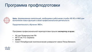 Программа профподготовки
Программа профессиональной переподготовки прошла экспертизу в вузах:
• ФУ при Правительстве РФ
• МГТУ им. Н.Э. Баумана
• МИФИ
• Санкт-Петербургский политехнический университет имени Петра Великого
Цель: формирование компетенций, необходимых работникам службы ИБ КО и НФО для
выполнения новых функций в своей профессиональной деятельности.
Продолжительность обучения: 512 ч.
 