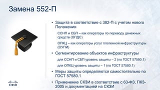 Замена 552-П
• Защита в соответствие с 382-П с учетом нового
Положения
ССНП и СБП – как операторы по переводу денежных
средств (ОПДС)
ОПКЦ – как операторы услуг платежной инфраструктуры
(ОУПИ)
• Сегментирование объектов инфраструктуры
для ССНП и СБП уровень защиты – 2 (по ГОСТ 57580.1)
для ОПКЦ уровень защиты – 1 (по ГОСТ 57580.1)
• Меры защиты определяются самостоятельно по
ГОСТ 57580.1
• Применение СКЗИ в соответствие с 63-ФЗ, ПКЗ-
2005 и документацией на СКЗИ
!
 