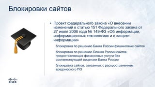 Блокировки сайтов
• Проект федерального закона «О внесении
изменений в статью 151 Федерального закона от
27 июля 2006 года № 149-ФЗ «Об информации,
информационных технологиях и о защите
информации»
блокировка по решению Банка России фишинговых сайтов
блокировка по решению Бланка России сайтов,
предоставляющих финансовые услуги без
соответствующей лицензии Банка России
блокировка сайтов, связанных с распространением
вредоносного ПО
!
 