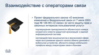 Взаимодействие с операторами связи
• Проект федерального закона «О внесении
изменений в Федеральный закон от 7 июля 2003
года № 126-ФЗ «О связи» (в части защиты прав и
законных интересов пользователей услуг)»
подтверждение принадлежности абонентского номера
конкретного клиента кредитной организаций в единой
информационной системе
противодействие мошенничеству в финансовой сфере
через выстраивание единого канала обмена данными о
мобильном устройстве, абоненте номера мобильного
телефона между операторами связи и банками
!
 