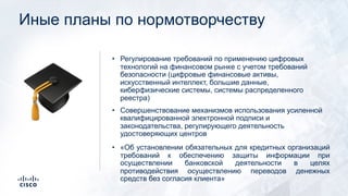 Иные планы по нормотворчеству
• Регулирование требований по применению цифровых
технологий на финансовом рынке с учетом требований
безопасности (цифровые финансовые активы,
искусственный интеллект, большие данные,
киберфизические системы, системы распределенного
реестра)
• Совершенствование механизмов использования усиленной
квалифицированной электронной подписи и
законодательства, регулирующего деятельность
удостоверяющих центров
• «Об установлении обязательных для кредитных организаций
требований к обеспечению защиты информации при
осуществлении банковской деятельности в целях
противодействия осуществлению переводов денежных
средств без согласия клиента»
!
 