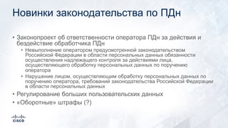 Новинки законодательства по ПДн
• Законопроект об ответственности оператора ПДн за действия и
бездействие обработчика ПДн
• Невыполнение оператором предусмотренной законодательством
Российской Федерации в области персональных данных обязанности
осуществления надлежащего контроля за действиями лица,
осуществляющего обработку персональных данных по поручению
оператора
• Нарушение лицом, осуществляющим обработку персональных данных по
поручению оператора, требований законодательства Российской Федерации
в области персональных данных
• Регулирование больших пользовательских данных
• «Оборотные» штрафы (?)
 