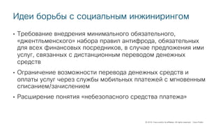 © 2018 Cisco and/or its affiliates. All rights reserved. Cisco Public
Идеи борьбы с социальным инжинирингом
• Требование внедрения минимального обязательного,
«джентльменского» набора правил антифрода, обязательных
для всех финансовых посредников, в случае предложения ими
услуг, связанных с дистанционным переводом денежных
средств
• Ограничение возможности перевода денежных средств и
оплаты услуг через службы мобильных платежей с мгновенным
списанием/зачислением
• Расширение понятия «небезопасного средства платежа»
 