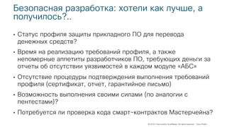 © 2018 Cisco and/or its affiliates. All rights reserved. Cisco Public
Безопасная разработка: хотели как лучше, а
получилось?..
• Статус профиля защиты прикладного ПО для перевода
денежных средств?
• Время на реализацию требований профиля, а также
непомерные аппетиты разработчиков ПО, требующих деньги за
отчеты об отсутствии уязвимостей в каждом модуле «АБС»
• Отсутствие процедуры подтверждения выполнения требований
профиля (сертификат, отчет, гарантийное письмо)
• Возможность выполнения своими силами (по аналогии с
пентестами)?
• Потребуется ли проверка кода смарт-контрактов Мастерчейна?
 