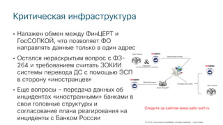 © 2018 Cisco and/or its affiliates. All rights reserved. Cisco Public
Критическая инфраструктура
• Налажен обмен между ФинЦЕРТ и
ГосСОПКОЙ, что позволяет ФО
направлять данные только в один адрес
• Остался нераскрытым вопрос с ФЗ-
264 и требованием считать ЗОКИИ
системы перевода ДС с помощью ЭСП
в сторону «иностранцев»
• Еще вопросы – передача данных об
инцидентах «иностранными» банками в
свои головные структуры и
согласование плана реагирования на
инциденты с Банком России
Следите за сайтом www.safe-surf.ru
 