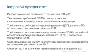 © 2018 Cisco and/or its affiliates. All rights reserved. Cisco Public
Цифровой суверенитет
• Импортозамещение для банков с госучастием (ПП-486)
• Ужесточение требований ФСТЭК по сертификации
• И изменчивая позиция ЦБ в части обязательности сертификации
• Требование по соблюдению «уровней доверия» (ДСП) для всего ПО,
используемого на значимых объектах КИИ
• Требование по использованию средствами защиты ЗОКИИ российской
аппаратной части из реестра Минпромторга (2024) и российских
процессоров (2028)
• Сертифицированные ФСТЭК компиляторы при безопасной разработке
и соблюдение регламентов по SDLC
• Отказ от ГОСТ 15408 и иных гармонизированных стандартов ISO
 
