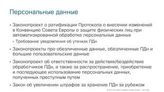 © 2018 Cisco and/or its affiliates. All rights reserved. Cisco Public
Персональные данные
• Законопроект о ратификации Протокола о внесении изменений
в Конвенцию Совета Европы о защите физических лиц при
автоматизированной обработке персональных данных
• Требование уведомления об утечках ПДн
• Законопроекты про обезличенные данные, обезличенные ПДн и
большие пользовательские данные
• Законопроект об ответственности за действия/бездействие
обработчиков ПДн, а также за распространение, приобретение
и последующее использование персональных данных,
полученных преступным путем
• Закон об увеличении штрафов за хранение ПДн за рубежом
 