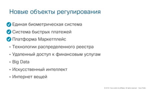 © 2018 Cisco and/or its affiliates. All rights reserved. Cisco Public
Новые объекты регулирования
• Единая биометрическая система
• Система быстрых платежей
• Платформа Маркетплейс
• Технологии распределенного реестра
• Удаленный доступ к финансовым услугам
• Big Data
• Искусственный интеллект
• Интернет вещей
 