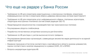 © 2018 Cisco and/or its affiliates. All rights reserved. Cisco Public
Что еще на радаре у Банка России
• Требования по ИБ для операторов инвестиционных и электронных платформ, операторов
информационных систем и операторов обмена цифровых финансовых активов (криптовалют)
• Требования по ИБ для операторов услуг информационного обмена, платежных агрегаторов,
операторов иностранных платежных систем (новая редакция 382-П)
• Предотвращение мошенничества и взаимодействие при трансграничных платежах
• Регулирование оборота стейблкойнов
• Разработка отечественных алгоритмов консенсуса для блокчейна
• Требования по ИБ для бирж с учетом высокочастотного трейдинга
• Регулирование финансовых организаций, совмещающих множество видов деятельности на единой
инфраструктуре
• Взаимное признание аттестатов соответствия и сертификатов в области анализа уязвимостей,
оценки соответствия и анализа защищенности в рамках ЕАЭС, ЕС и БРИКС
• Вопросы аккредитации аудиторов ИБ
 