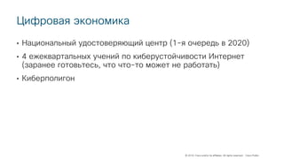 © 2018 Cisco and/or its affiliates. All rights reserved. Cisco Public
Цифровая экономика
• Национальный удостоверяющий центр (1-я очередь в 2020)
• 4 ежеквартальных учений по киберустойчивости Интернет
(заранее готовьтесь, что что-то может не работать)
• Киберполигон
 