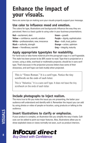 Enhance the impact of
          your visuals.
          Here are some tips on making sure your visuals properly support your message.

          Use color to influence mood and emotion.
          The colors for type, illustrations and backgrounds influence the way they are
          perceived. Here is a basic guide to using color in your business presentations.
          Red – excitement, alert                            Green – growth
          Yellow – confidence, warmth, wisdom                Purple – dignity, sophistication
          White – professionalism, new, innocence            Blue – truth, trust, justice
          Black – authority, strength                        Orange – action, optimism
          Brown – friendliness, warmth                       Grey – integrity, maturity

          Apply appropriate typestyles for readability.
          For hand-outs or take-home material print the paragraph copy in a serif typestyle.
          This style has been proven to be 30% easier to read. Type that is projected on a
          screen, using a slide, overhead or multimedia projector, should be in sans serif
          type. That’s because in the projection process letters lose some of their
          sharpness, and serif type can look muddy when projected.


            This is “Times Roman.” It is a serif type. Notice the tiny
            scrollwork on the ends of each letter.
            This is “Helvetica.” It is a sans serif type. It does not have the tiny
            scrollwork on the ends of each letter.


          Include photographs to inject realism.
          The more true to life you make the issue you are presenting, the better your
          audience will understand and identify with it. Remember the impact you can add
          by using photos or video of people on location, using products or talking to the
          audience.
VISUALS




          Insert illustrations to clarify or emphasize.
          If your product is complex, an illustration lets you simplify the way it looks. Call-
          outs can be added to point out major features. Also, illustrations allow you to
          show exploded views or views normally not seen, such as product interiors.




 8
 
