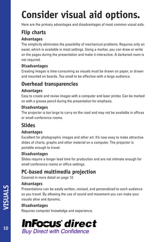 Consider visual aid options.
          Here are the primary advantages and disadvantages of most common visual aids.

          Flip charts
          Advantages
          The simplicity eliminates the possibility of mechanical problems. Requires only an
          easel, which is available in most settings. Using a marker, you can draw or write
          on the pages during the presentation and make it interactive. A darkened room is
          not required.
          Disadvantages
          Creating images is time-consuming as visuals must be drawn on paper, or drawn
          and mounted on boards. Too small to be effective with a large audience.

          Overhead transparencies
          Advantages
          Easy to create and revise images with a computer and laser printer. Can be marked
          on with a grease pencil during the presentation for emphasis.
          Disadvantages
          The projector is too large to carry on the road and may not be available in offices
          or small conference rooms.

          Slides
          Advantages
          Excellent for photographic images and other art. It’s now easy to make attractive
          slides of charts, graphs and other material on a computer. The projector is
          portable enough to travel.
          Disadvantages
          Slides require a longer lead time for production and are not intimate enough for
          small conference rooms or office settings.

          PC-based multimedia projection
          Covered in more detail on page 12.
          Advantages
VISUALS




          Presentations can be easily written, revised, and personalized to each audience
          as you travel. By allowing the use of sound and movement you can make your
          visuals alive and dynamic.
          Disadvantages
          Requires computer knowledge and experience.



10
 